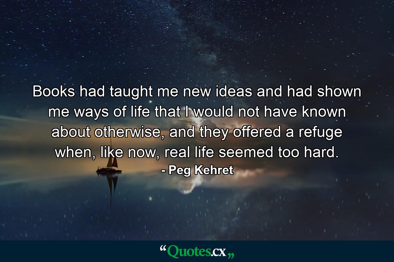 Books had taught me new ideas and had shown me ways of life that I would not have known about otherwise, and they offered a refuge when, like now, real life seemed too hard. - Quote by Peg Kehret