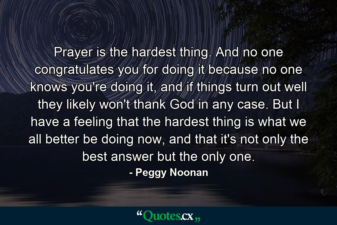 Prayer is the hardest thing. And no one congratulates you for doing it because no one knows you're doing it, and if things turn out well they likely won't thank God in any case. But I have a feeling that the hardest thing is what we all better be doing now, and that it's not only the best answer but the only one. - Quote by Peggy Noonan