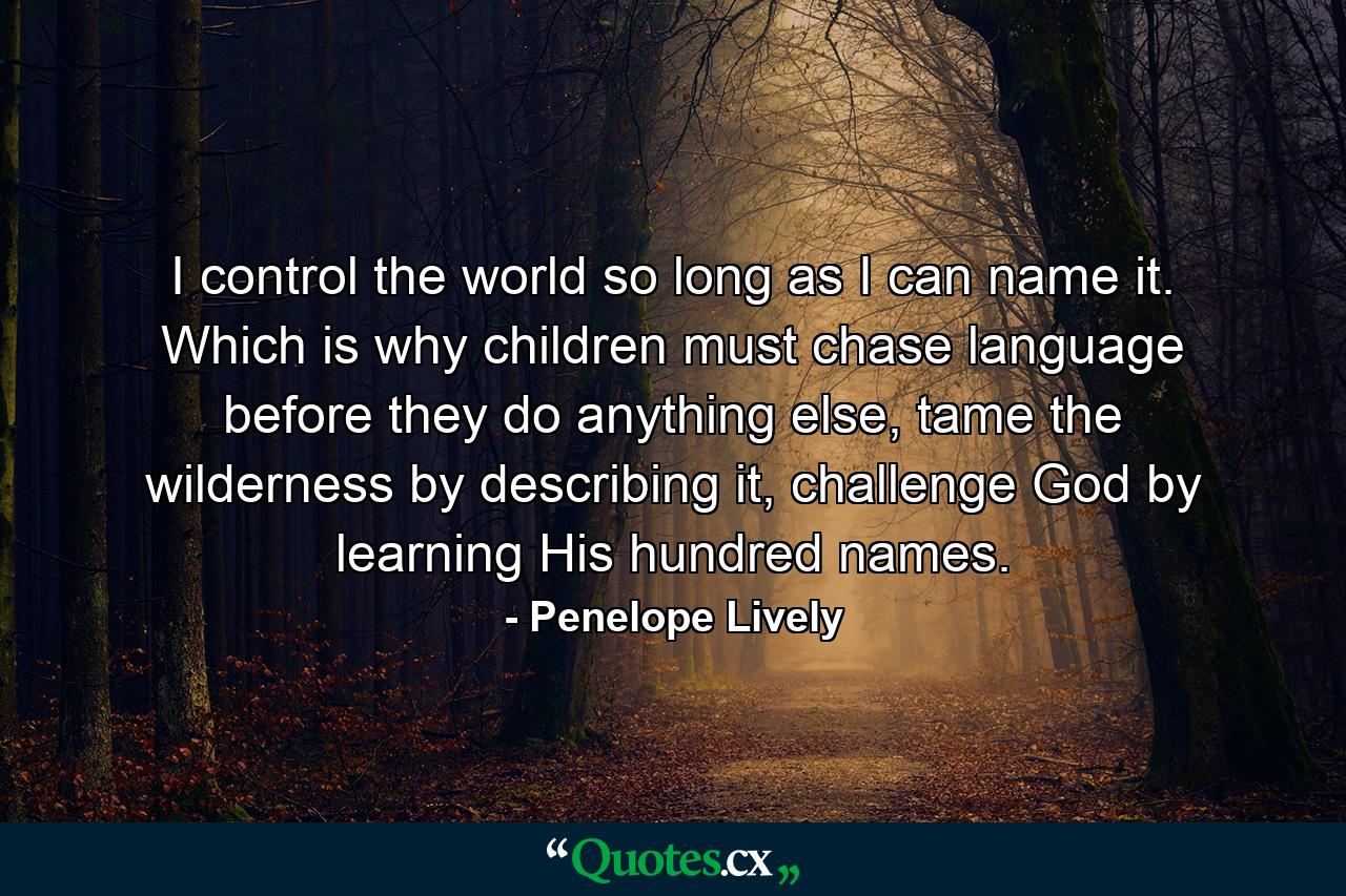 I control the world so long as I can name it. Which is why children must chase language before they do anything else, tame the wilderness by describing it, challenge God by learning His hundred names. - Quote by Penelope Lively