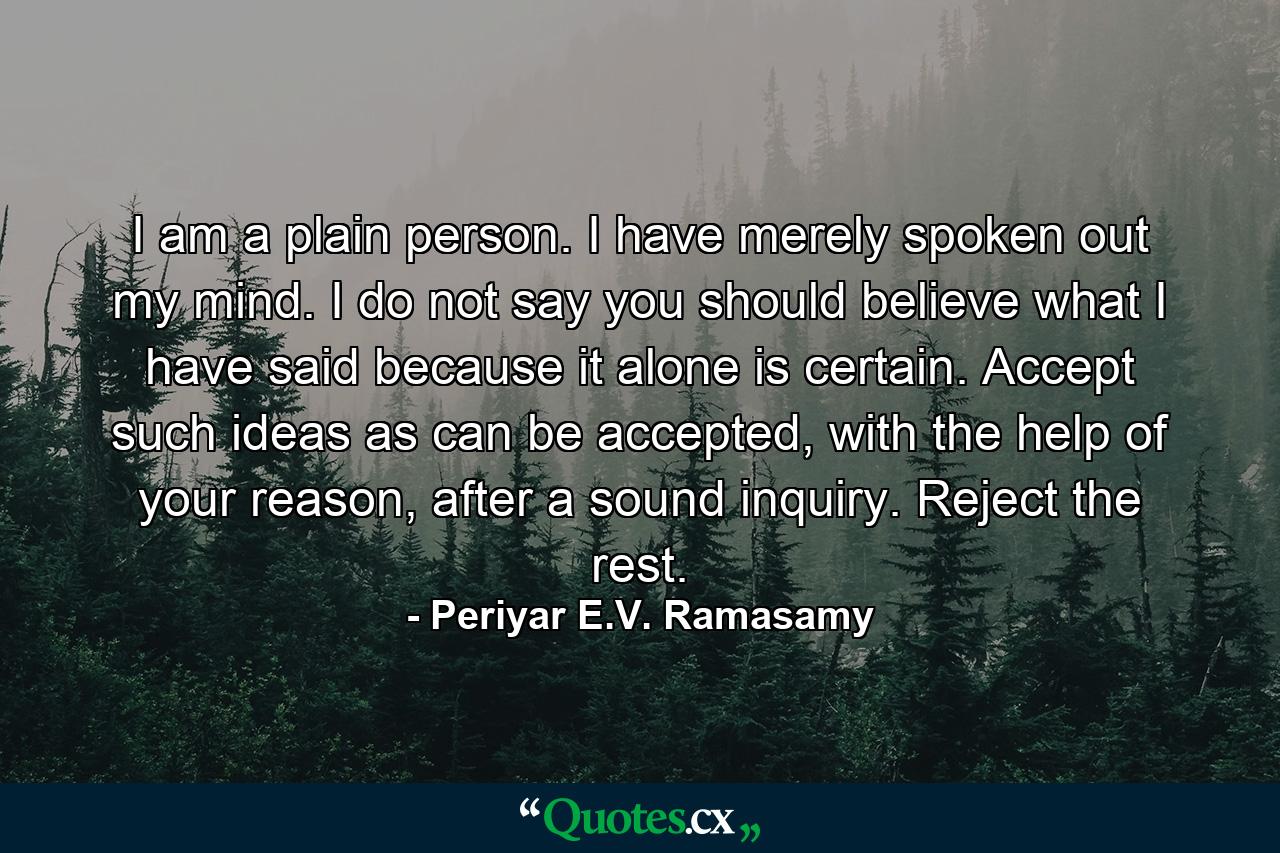 I am a plain person. I have merely spoken out my mind. I do not say you should believe what I have said because it alone is certain. Accept such ideas as can be accepted, with the help of your reason, after a sound inquiry. Reject the rest. - Quote by Periyar E.V. Ramasamy