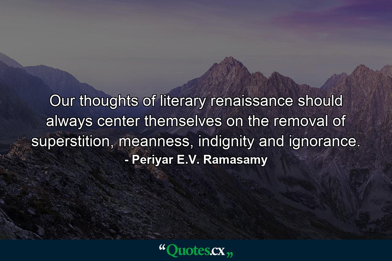 Our thoughts of literary renaissance should always center themselves on the removal of superstition, meanness, indignity and ignorance. - Quote by Periyar E.V. Ramasamy