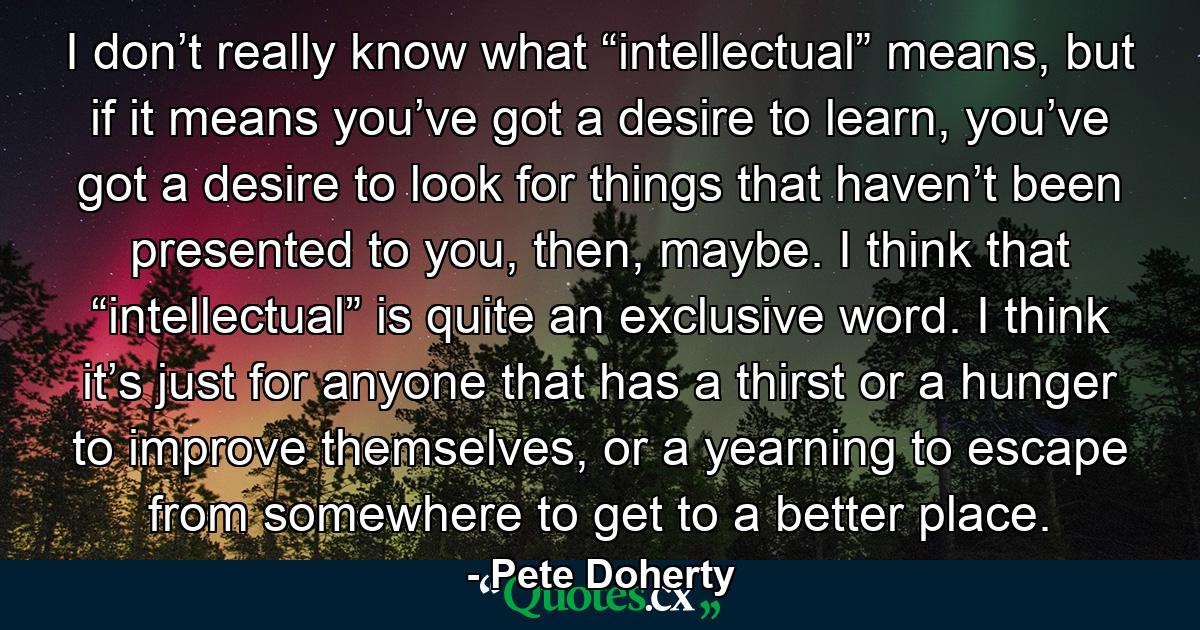 I don’t really know what “intellectual” means, but if it means you’ve got a desire to learn, you’ve got a desire to look for things that haven’t been presented to you, then, maybe. I think that “intellectual” is quite an exclusive word. I think it’s just for anyone that has a thirst or a hunger to improve themselves, or a yearning to escape from somewhere to get to a better place. - Quote by Pete Doherty