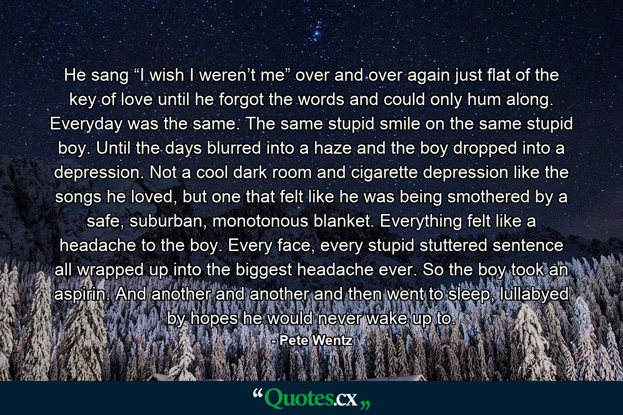 He sang “I wish I weren’t me” over and over again just flat of the key of love until he forgot the words and could only hum along. Everyday was the same. The same stupid smile on the same stupid boy. Until the days blurred into a haze and the boy dropped into a depression. Not a cool dark room and cigarette depression like the songs he loved, but one that felt like he was being smothered by a safe, suburban, monotonous blanket. Everything felt like a headache to the boy. Every face, every stupid stuttered sentence all wrapped up into the biggest headache ever. So the boy took an aspirin. And another and another and then went to sleep, lullabyed by hopes he would never wake up to. - Quote by Pete Wentz