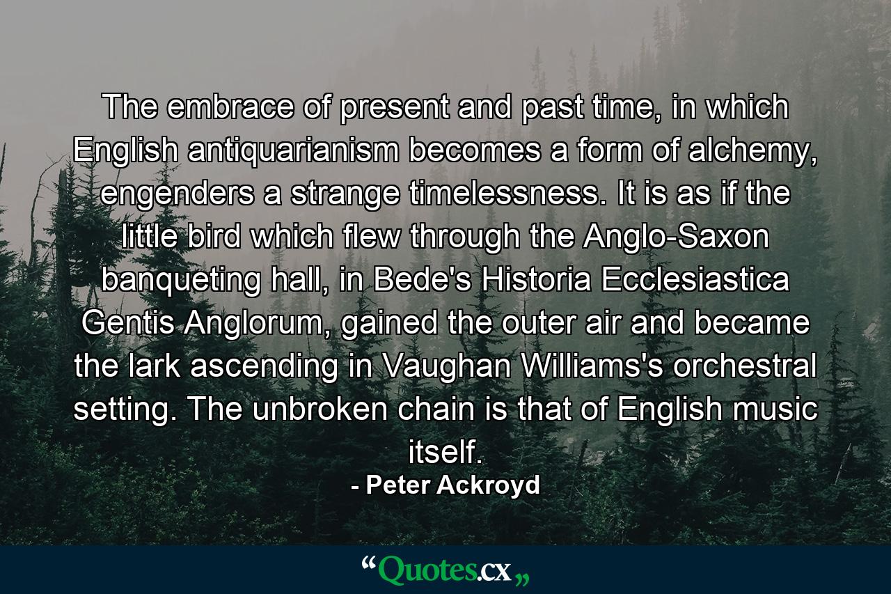 The embrace of present and past time, in which English antiquarianism becomes a form of alchemy, engenders a strange timelessness. It is as if the little bird which flew through the Anglo-Saxon banqueting hall, in Bede's Historia Ecclesiastica Gentis Anglorum, gained the outer air and became the lark ascending in Vaughan Williams's orchestral setting. The unbroken chain is that of English music itself. - Quote by Peter Ackroyd