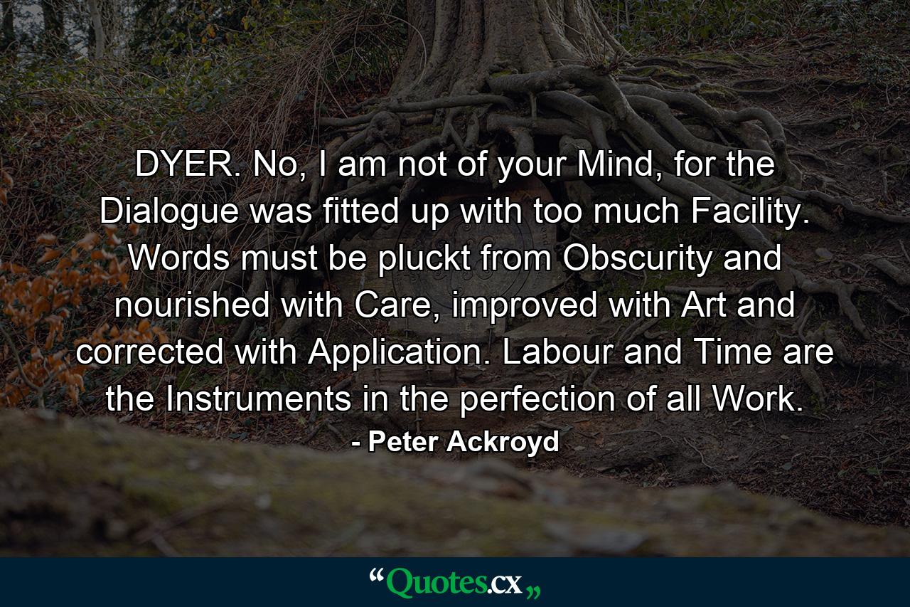 DYER. No, I am not of your Mind, for the Dialogue was fitted up with too much Facility. Words must be pluckt from Obscurity and nourished with Care, improved with Art and corrected with Application. Labour and Time are the Instruments in the perfection of all Work. - Quote by Peter Ackroyd