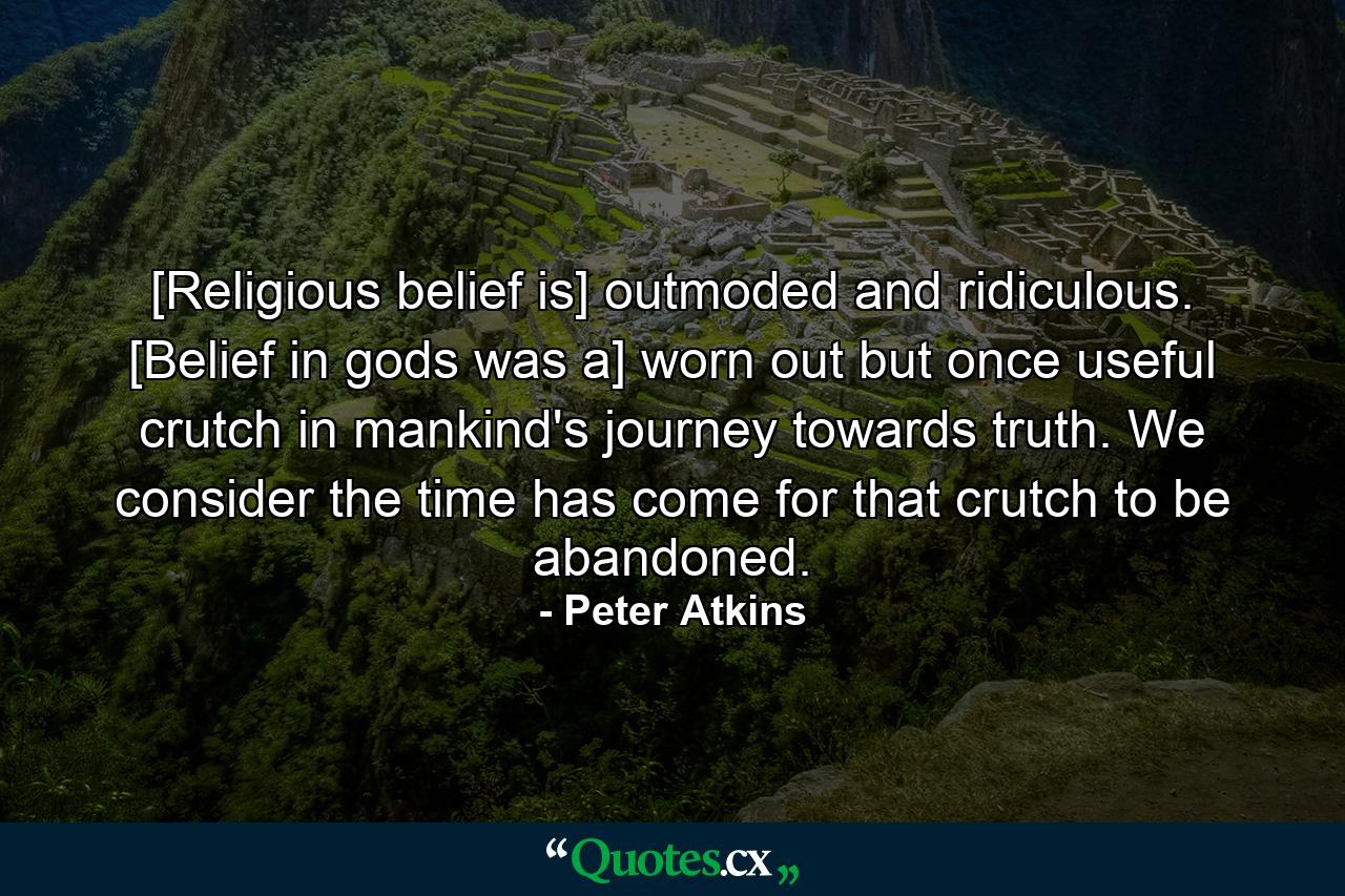 [Religious belief is] outmoded and ridiculous. [Belief in gods was a] worn out but once useful crutch in mankind's journey towards truth. We consider the time has come for that crutch to be abandoned. - Quote by Peter Atkins