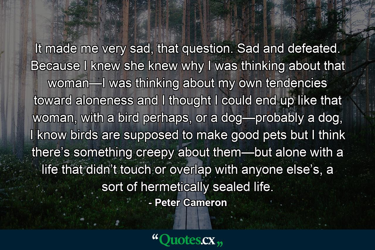 It made me very sad, that question. Sad and defeated. Because I knew she knew why I was thinking about that woman—I was thinking about my own tendencies toward aloneness and I thought I could end up like that woman, with a bird perhaps, or a dog—probably a dog, I know birds are supposed to make good pets but I think there’s something creepy about them—but alone with a life that didn’t touch or overlap with anyone else’s, a sort of hermetically sealed life. - Quote by Peter Cameron