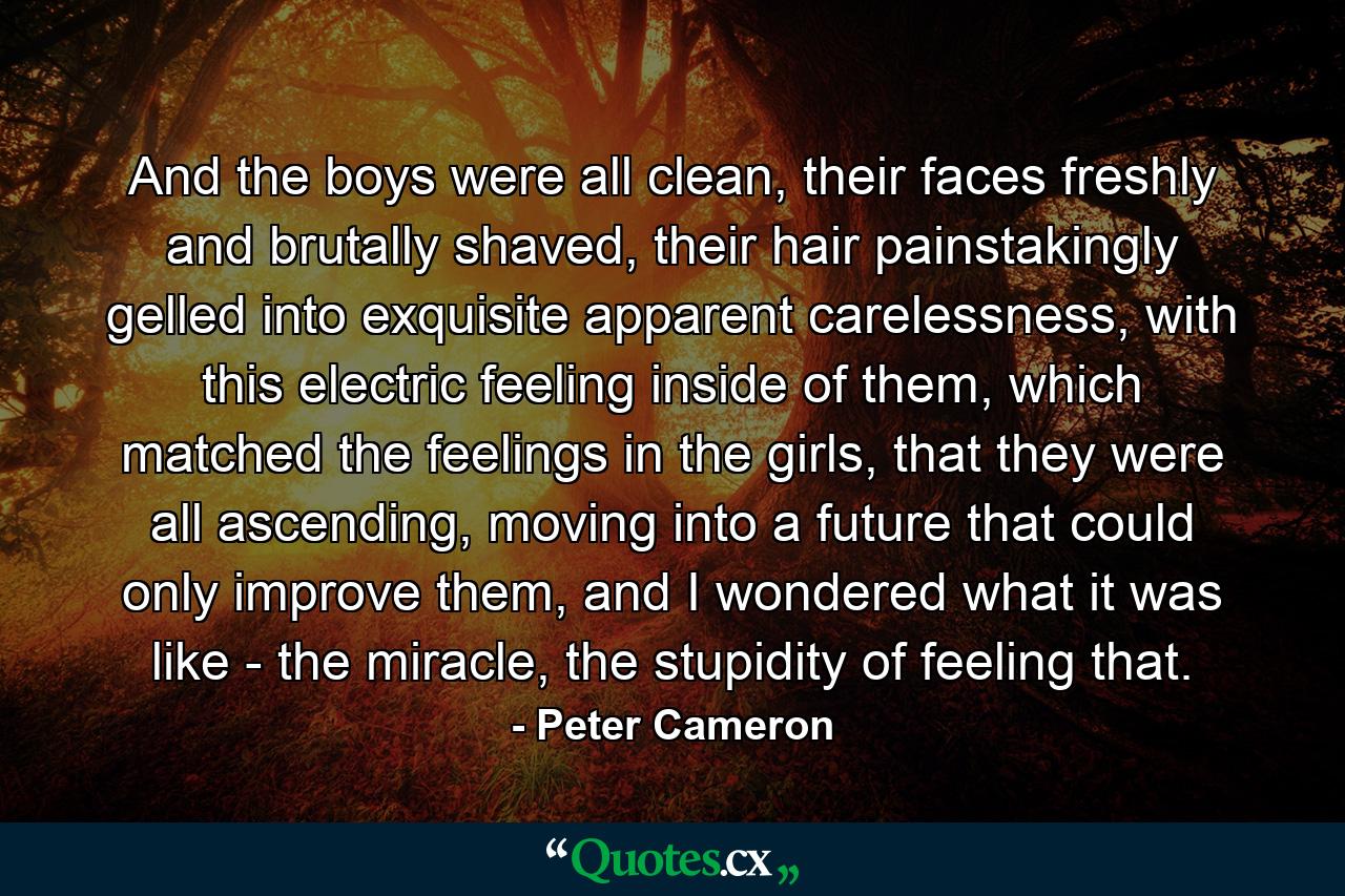 And the boys were all clean, their faces freshly and brutally shaved, their hair painstakingly gelled into exquisite apparent carelessness, with this electric feeling inside of them, which matched the feelings in the girls, that they were all ascending, moving into a future that could only improve them, and I wondered what it was like - the miracle, the stupidity of feeling that. - Quote by Peter Cameron