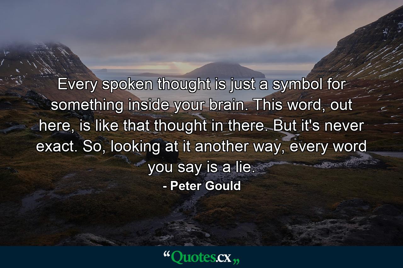 Every spoken thought is just a symbol for something inside your brain. This word, out here, is like that thought in there. But it's never exact. So, looking at it another way, every word you say is a lie. - Quote by Peter Gould