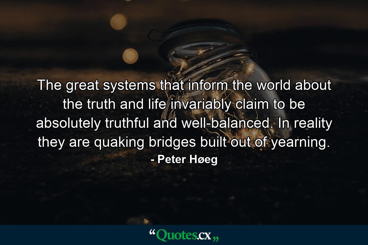 The great systems that inform the world about the truth and life invariably claim to be absolutely truthful and well-balanced. In reality they are quaking bridges built out of yearning. - Quote by Peter Høeg