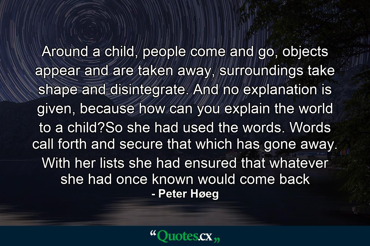 Around a child, people come and go, objects appear and are taken away, surroundings take shape and disintegrate. And no explanation is given, because how can you explain the world to a child?So she had used the words. Words call forth and secure that which has gone away. With her lists she had ensured that whatever she had once known would come back - Quote by Peter Høeg