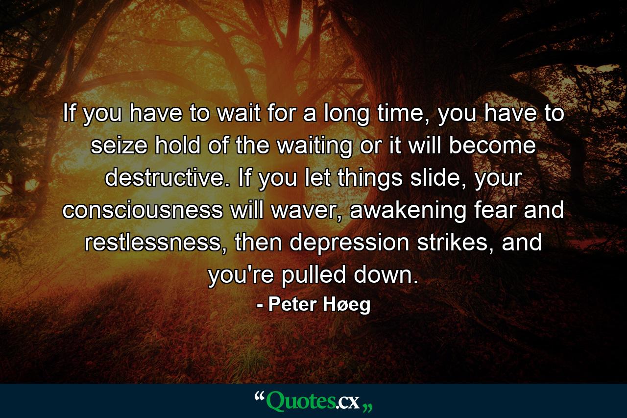 If you have to wait for a long time, you have to seize hold of the waiting or it will become destructive. If you let things slide, your consciousness will waver, awakening fear and restlessness, then depression strikes, and you're pulled down. - Quote by Peter Høeg