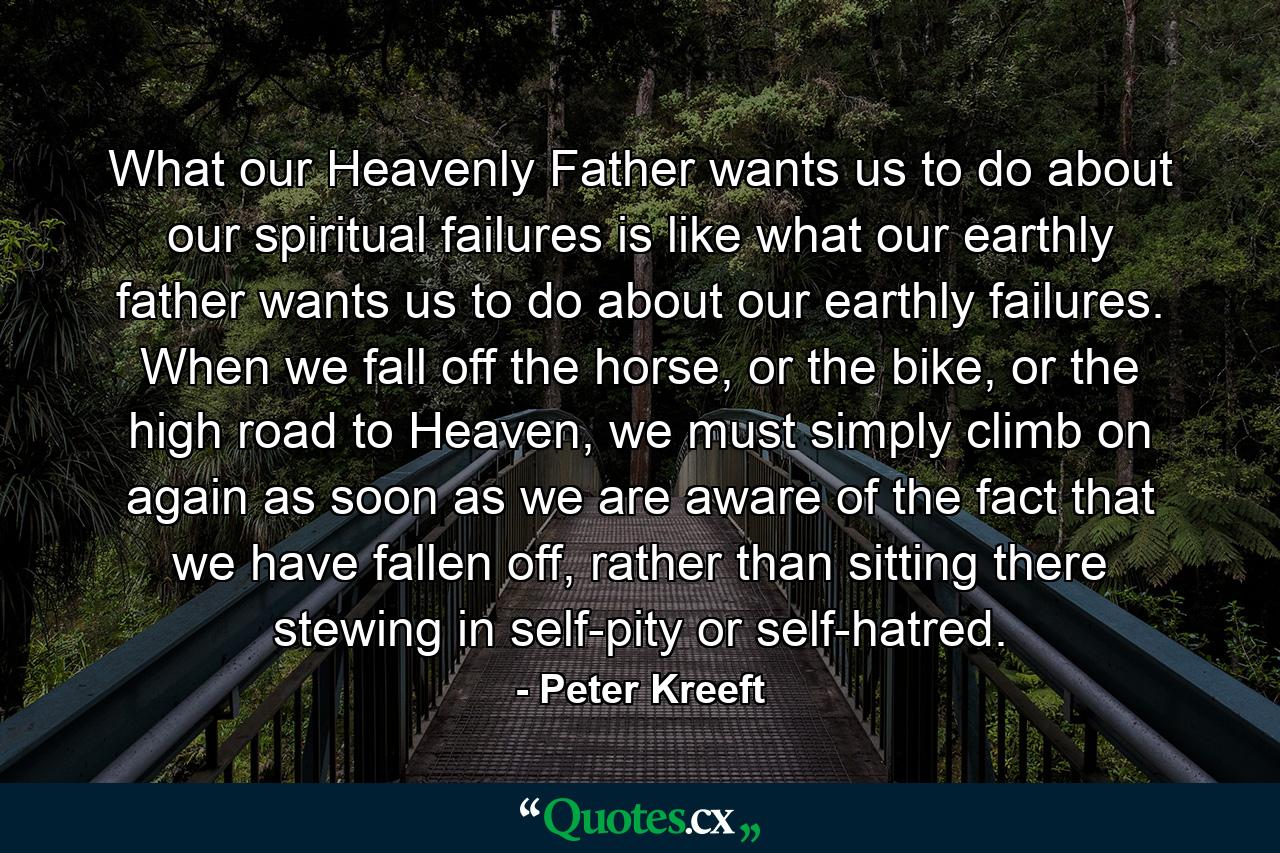 What our Heavenly Father wants us to do about our spiritual failures is like what our earthly father wants us to do about our earthly failures. When we fall off the horse, or the bike, or the high road to Heaven, we must simply climb on again as soon as we are aware of the fact that we have fallen off, rather than sitting there stewing in self-pity or self-hatred. - Quote by Peter Kreeft