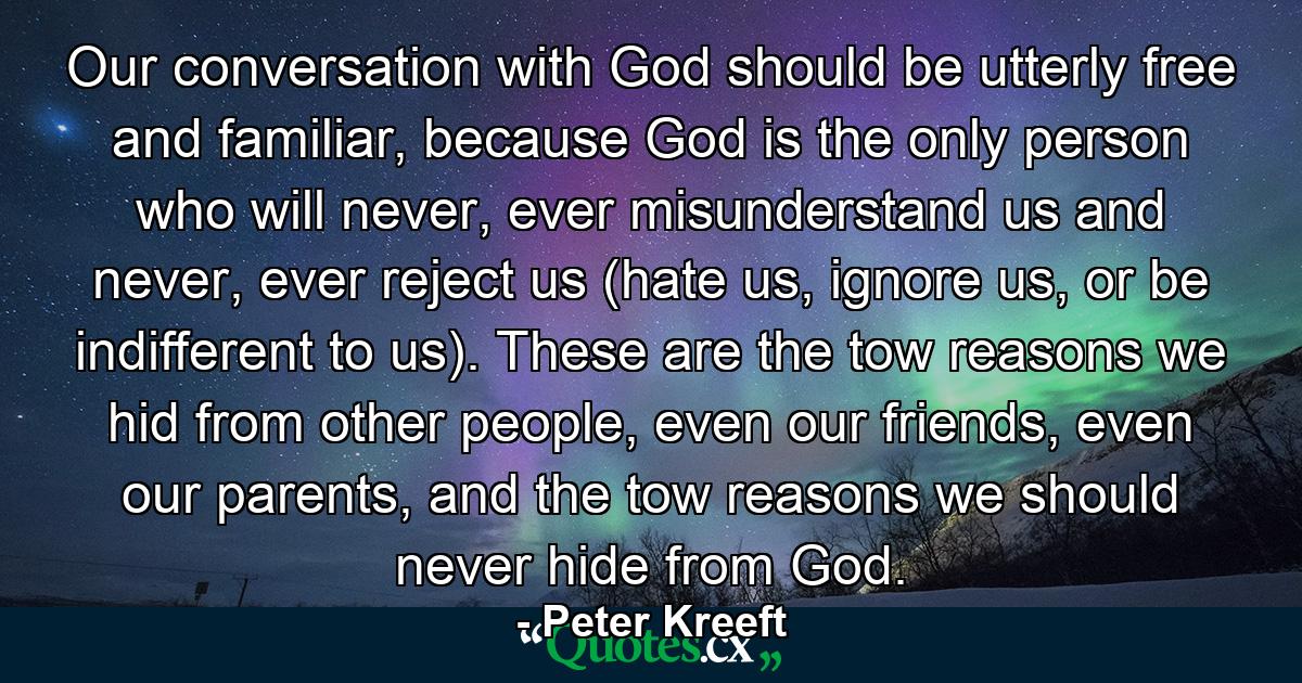 Our conversation with God should be utterly free and familiar, because God is the only person who will never, ever misunderstand us and never, ever reject us (hate us, ignore us, or be indifferent to us). These are the tow reasons we hid from other people, even our friends, even our parents, and the tow reasons we should never hide from God. - Quote by Peter Kreeft