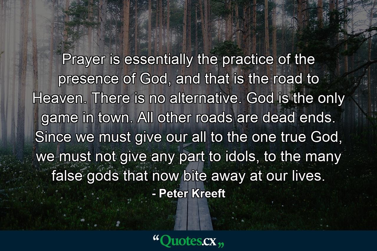 Prayer is essentially the practice of the presence of God, and that is the road to Heaven. There is no alternative. God is the only game in town. All other roads are dead ends. Since we must give our all to the one true God, we must not give any part to idols, to the many false gods that now bite away at our lives. - Quote by Peter Kreeft