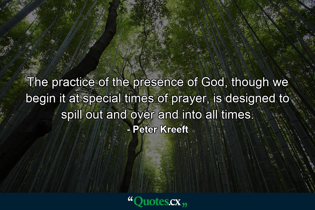 The practice of the presence of God, though we begin it at special times of prayer, is designed to spill out and over and into all times. - Quote by Peter Kreeft