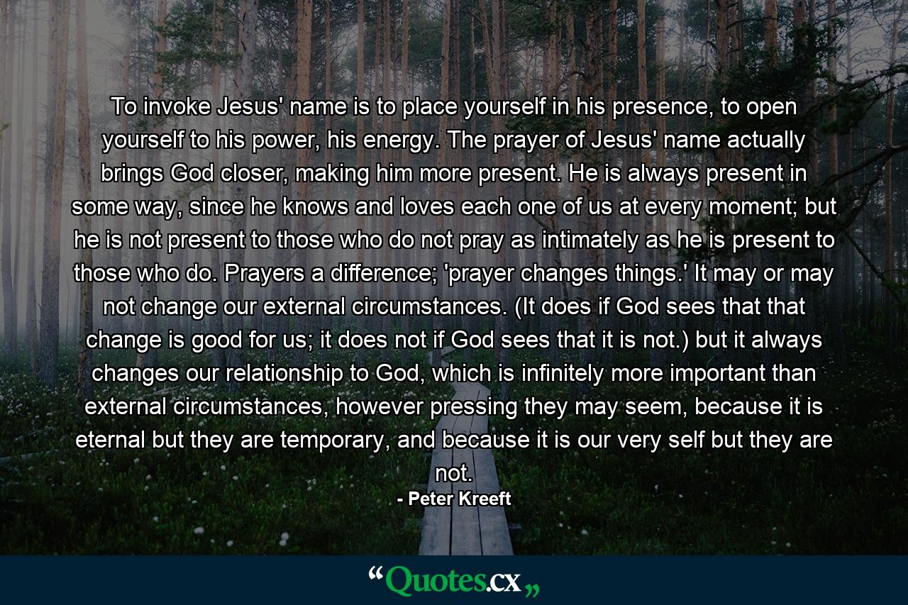 To invoke Jesus' name is to place yourself in his presence, to open yourself to his power, his energy. The prayer of Jesus' name actually brings God closer, making him more present. He is always present in some way, since he knows and loves each one of us at every moment; but he is not present to those who do not pray as intimately as he is present to those who do. Prayers a difference; 'prayer changes things.' It may or may not change our external circumstances. (It does if God sees that that change is good for us; it does not if God sees that it is not.) but it always changes our relationship to God, which is infinitely more important than external circumstances, however pressing they may seem, because it is eternal but they are temporary, and because it is our very self but they are not. - Quote by Peter Kreeft