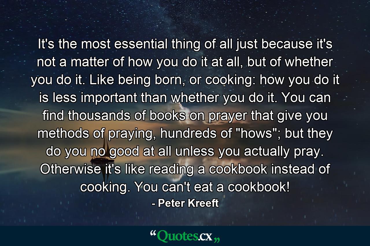 It's the most essential thing of all just because it's not a matter of how you do it at all, but of whether you do it. Like being born, or cooking: how you do it is less important than whether you do it. You can find thousands of books on prayer that give you methods of praying, hundreds of 