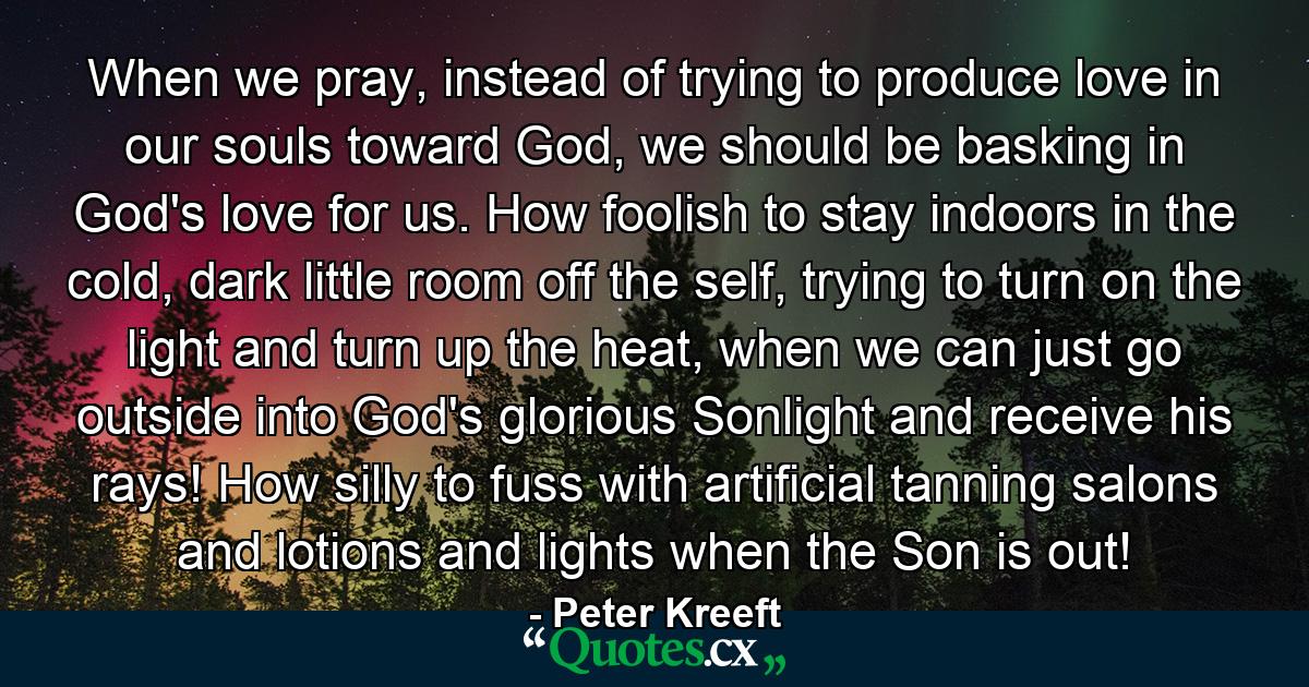 When we pray, instead of trying to produce love in our souls toward God, we should be basking in God's love for us. How foolish to stay indoors in the cold, dark little room off the self, trying to turn on the light and turn up the heat, when we can just go outside into God's glorious Sonlight and receive his rays! How silly to fuss with artificial tanning salons and lotions and lights when the Son is out! - Quote by Peter Kreeft