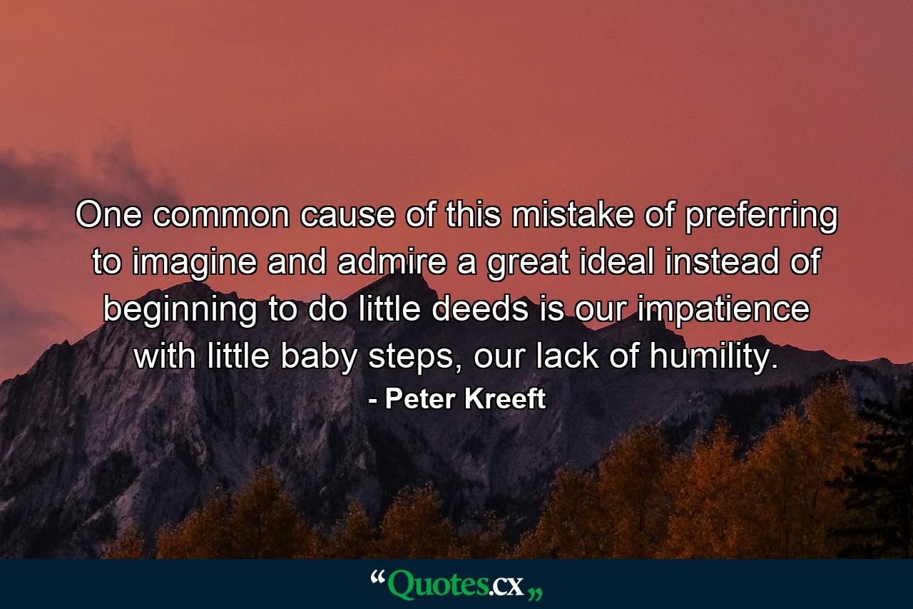 One common cause of this mistake of preferring to imagine and admire a great ideal instead of beginning to do little deeds is our impatience with little baby steps, our lack of humility. - Quote by Peter Kreeft