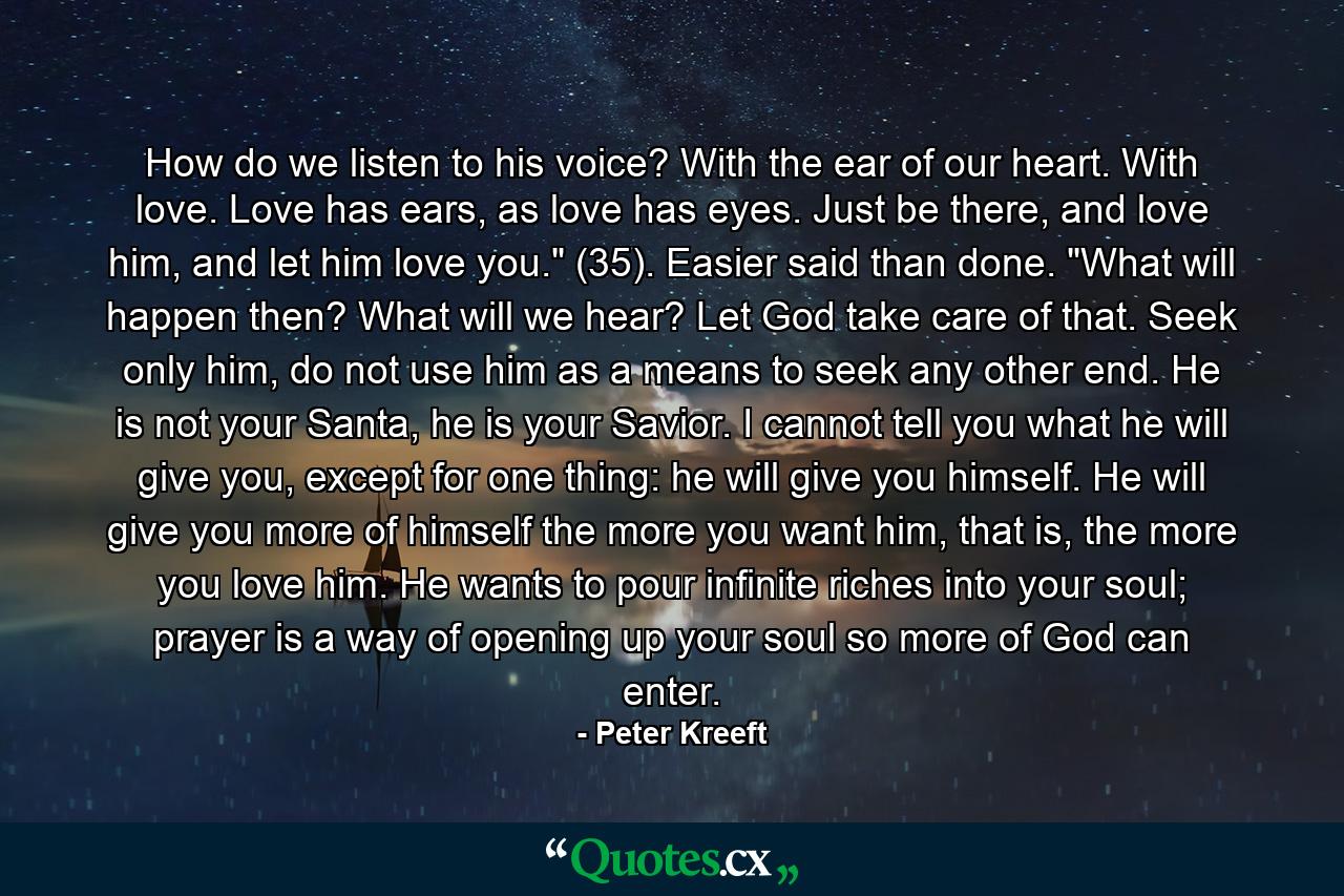 How do we listen to his voice? With the ear of our heart. With love. Love has ears, as love has eyes. Just be there, and love him, and let him love you.