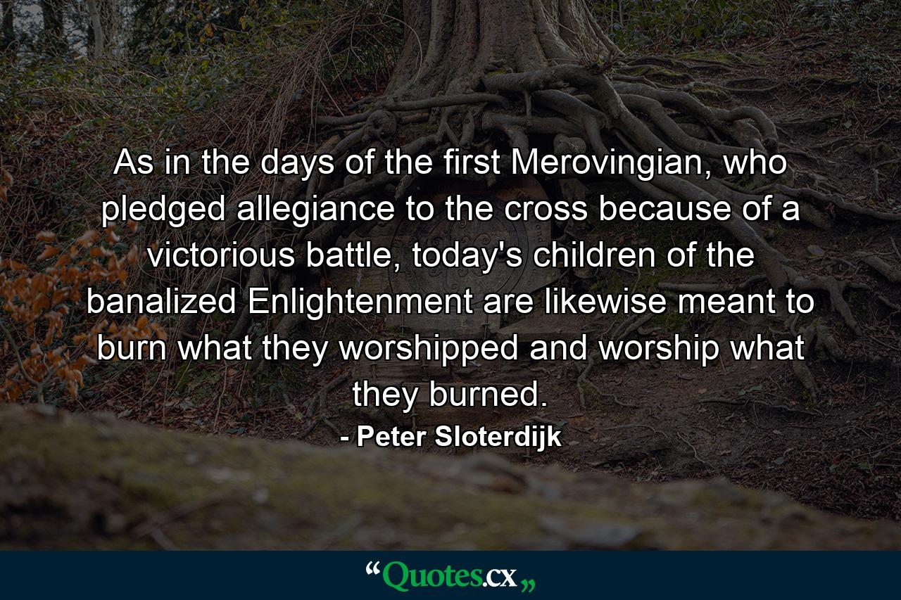 As in the days of the first Merovingian, who pledged allegiance to the cross because of a victorious battle, today's children of the banalized Enlightenment are likewise meant to burn what they worshipped and worship what they burned. - Quote by Peter Sloterdijk