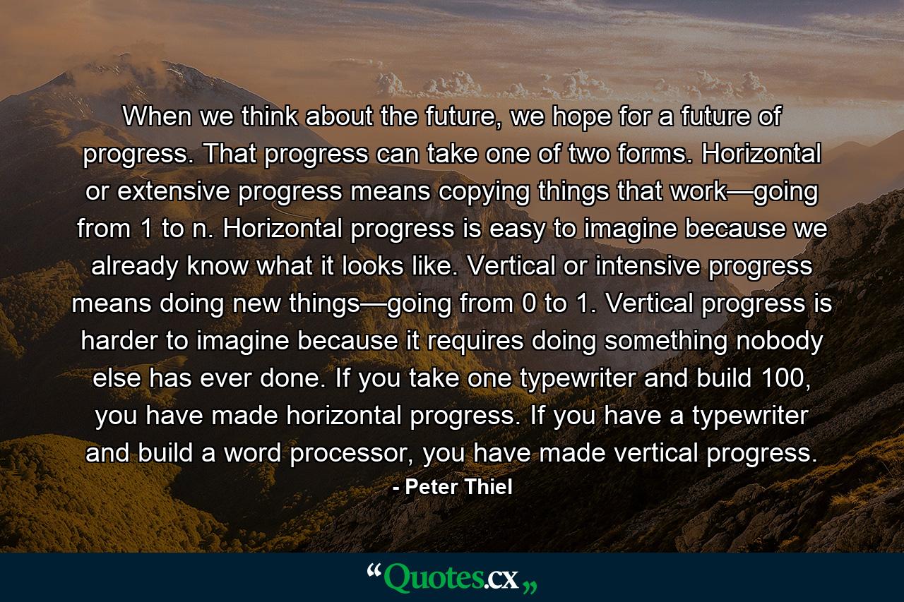 When we think about the future, we hope for a future of progress. That progress can take one of two forms. Horizontal or extensive progress means copying things that work—going from 1 to n. Horizontal progress is easy to imagine because we already know what it looks like. Vertical or intensive progress means doing new things—going from 0 to 1. Vertical progress is harder to imagine because it requires doing something nobody else has ever done. If you take one typewriter and build 100, you have made horizontal progress. If you have a typewriter and build a word processor, you have made vertical progress. - Quote by Peter Thiel