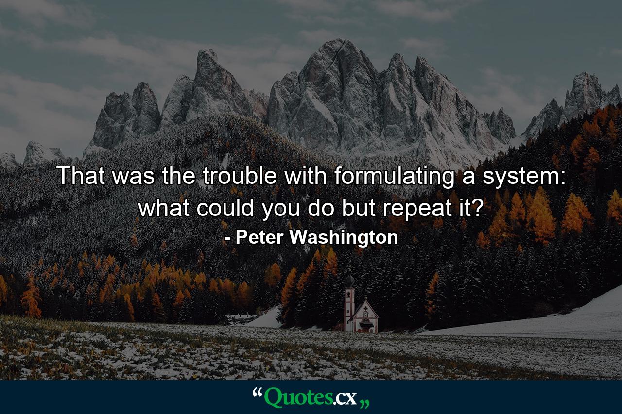 That was the trouble with formulating a system: what could you do but repeat it? - Quote by Peter Washington