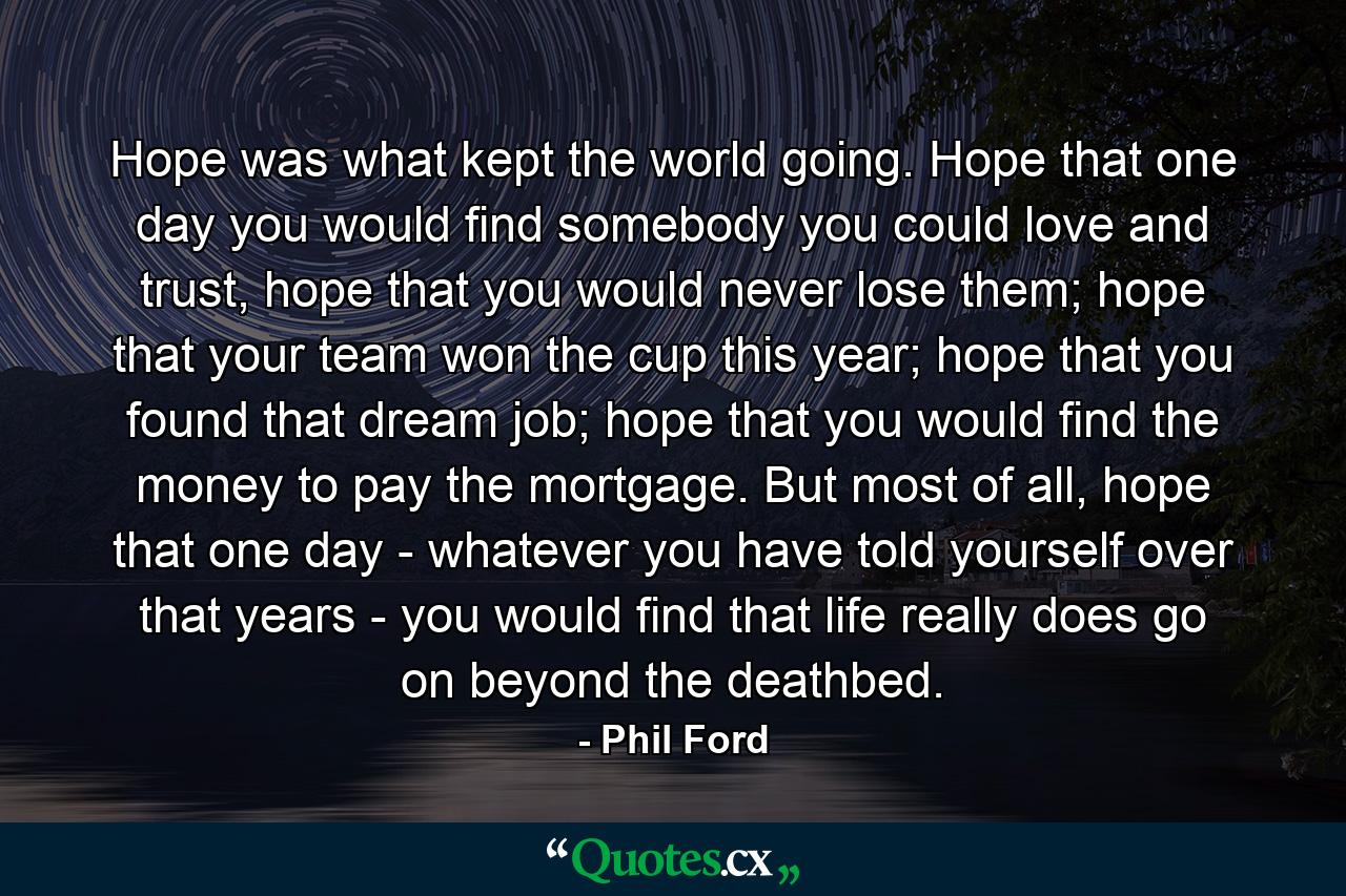 Hope was what kept the world going. Hope that one day you would find somebody you could love and trust, hope that you would never lose them; hope that your team won the cup this year; hope that you found that dream job; hope that you would find the money to pay the mortgage. But most of all, hope that one day - whatever you have told yourself over that years - you would find that life really does go on beyond the deathbed. - Quote by Phil Ford