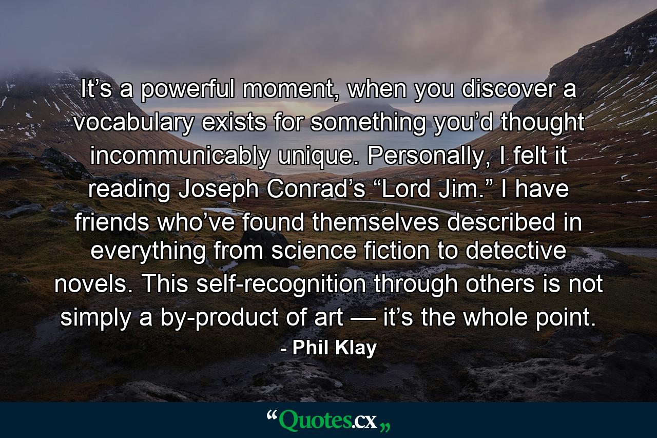 It’s a powerful moment, when you discover a vocabulary exists for something you’d thought incommunicably unique. Personally, I felt it reading Joseph Conrad’s “Lord Jim.” I have friends who’ve found themselves described in everything from science fiction to detective novels. This self-recognition through others is not simply a by-product of art — it’s the whole point. - Quote by Phil Klay