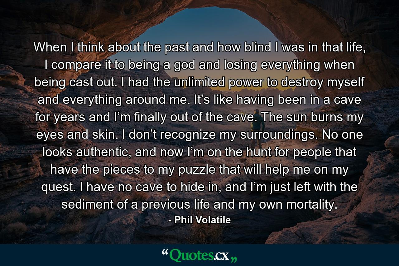 When I think about the past and how blind I was in that life, I compare it to being a god and losing everything when being cast out. I had the unlimited power to destroy myself and everything around me. It’s like having been in a cave for years and I’m finally out of the cave. The sun burns my eyes and skin. I don’t recognize my surroundings. No one looks authentic, and now I’m on the hunt for people that have the pieces to my puzzle that will help me on my quest. I have no cave to hide in, and I’m just left with the sediment of a previous life and my own mortality. - Quote by Phil Volatile