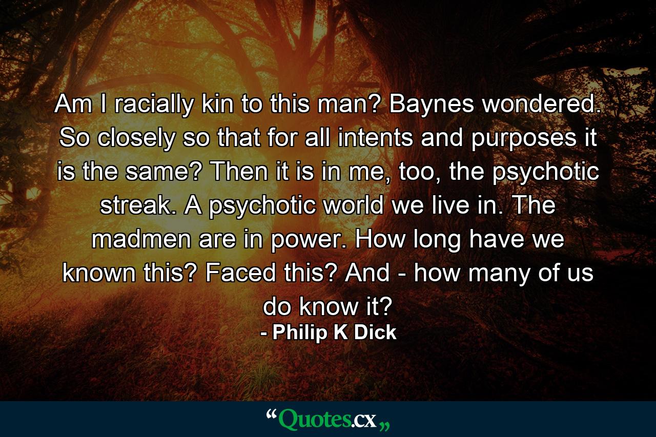 Am I racially kin to this man? Baynes wondered. So closely so that for all intents and purposes it is the same? Then it is in me, too, the psychotic streak. A psychotic world we live in. The madmen are in power. How long have we known this? Faced this? And - how many of us do know it? - Quote by Philip K Dick