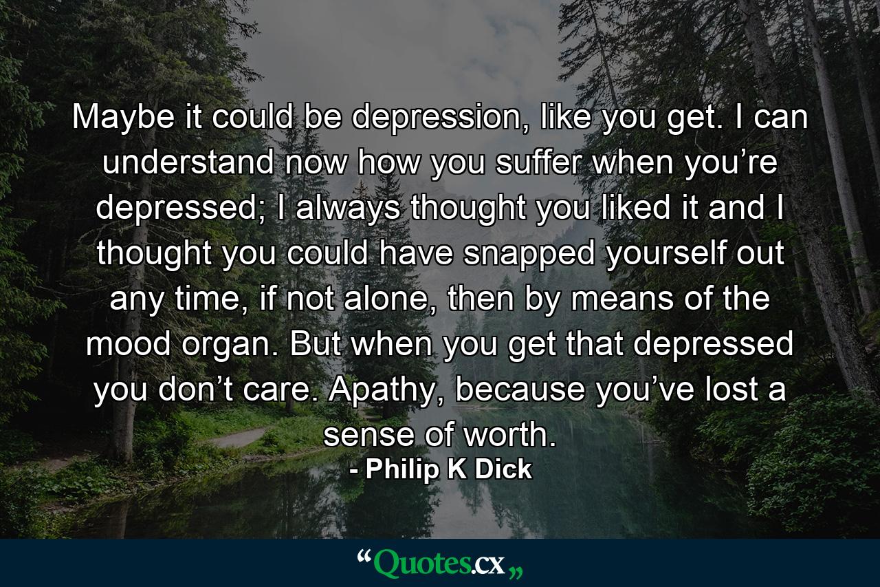 Maybe it could be depression, like you get. I can understand now how you suffer when you’re depressed; I always thought you liked it and I thought you could have snapped yourself out any time, if not alone, then by means of the mood organ. But when you get that depressed you don’t care. Apathy, because you’ve lost a sense of worth. - Quote by Philip K Dick