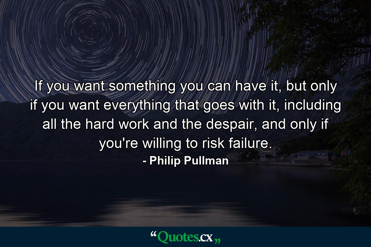 If you want something you can have it, but only if you want everything that goes with it, including all the hard work and the despair, and only if you're willing to risk failure. - Quote by Philip Pullman