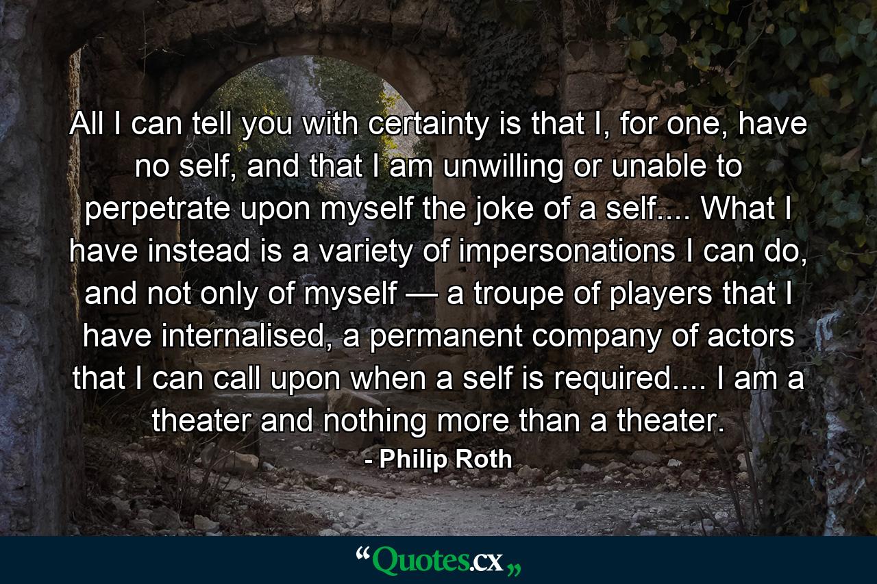 All I can tell you with certainty is that I, for one, have no self, and that I am unwilling or unable to perpetrate upon myself the joke of a self.... What I have instead is a variety of impersonations I can do, and not only of myself — a troupe of players that I have internalised, a permanent company of actors that I can call upon when a self is required.... I am a theater and nothing more than a theater. - Quote by Philip Roth