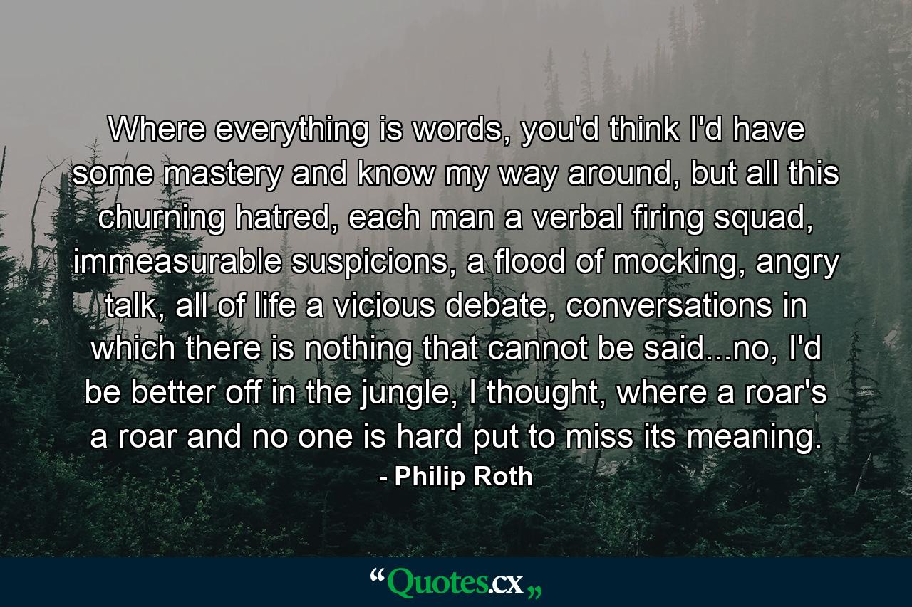 Where everything is words, you'd think I'd have some mastery and know my way around, but all this churning hatred, each man a verbal firing squad, immeasurable suspicions, a flood of mocking, angry talk, all of life a vicious debate, conversations in which there is nothing that cannot be said...no, I'd be better off in the jungle, I thought, where a roar's a roar and no one is hard put to miss its meaning. - Quote by Philip Roth