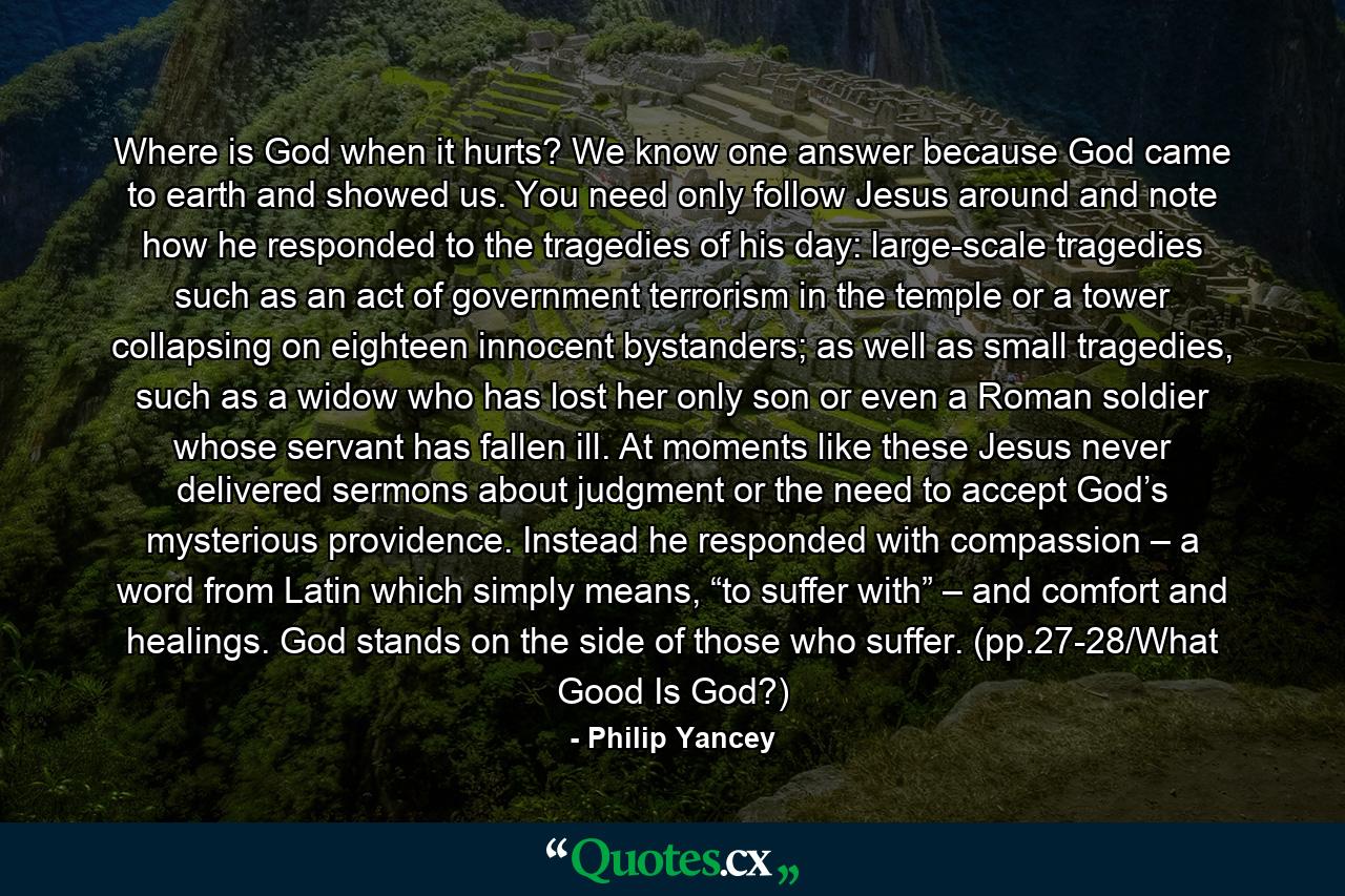 Where is God when it hurts? We know one answer because God came to earth and showed us. You need only follow Jesus around and note how he responded to the tragedies of his day: large-scale tragedies such as an act of government terrorism in the temple or a tower collapsing on eighteen innocent bystanders; as well as small tragedies, such as a widow who has lost her only son or even a Roman soldier whose servant has fallen ill. At moments like these Jesus never delivered sermons about judgment or the need to accept God’s mysterious providence. Instead he responded with compassion – a word from Latin which simply means, “to suffer with” – and comfort and healings. God stands on the side of those who suffer. (pp.27-28/What Good Is God?) - Quote by Philip Yancey