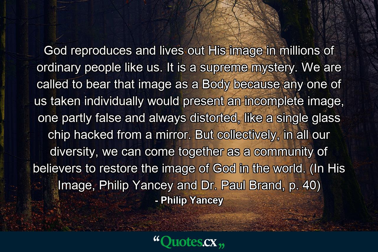 God reproduces and lives out His image in millions of ordinary people like us. It is a supreme mystery. We are called to bear that image as a Body because any one of us taken individually would present an incomplete image, one partly false and always distorted, like a single glass chip hacked from a mirror. But collectively, in all our diversity, we can come together as a community of believers to restore the image of God in the world. (In His Image, Philip Yancey and Dr. Paul Brand, p. 40) - Quote by Philip Yancey