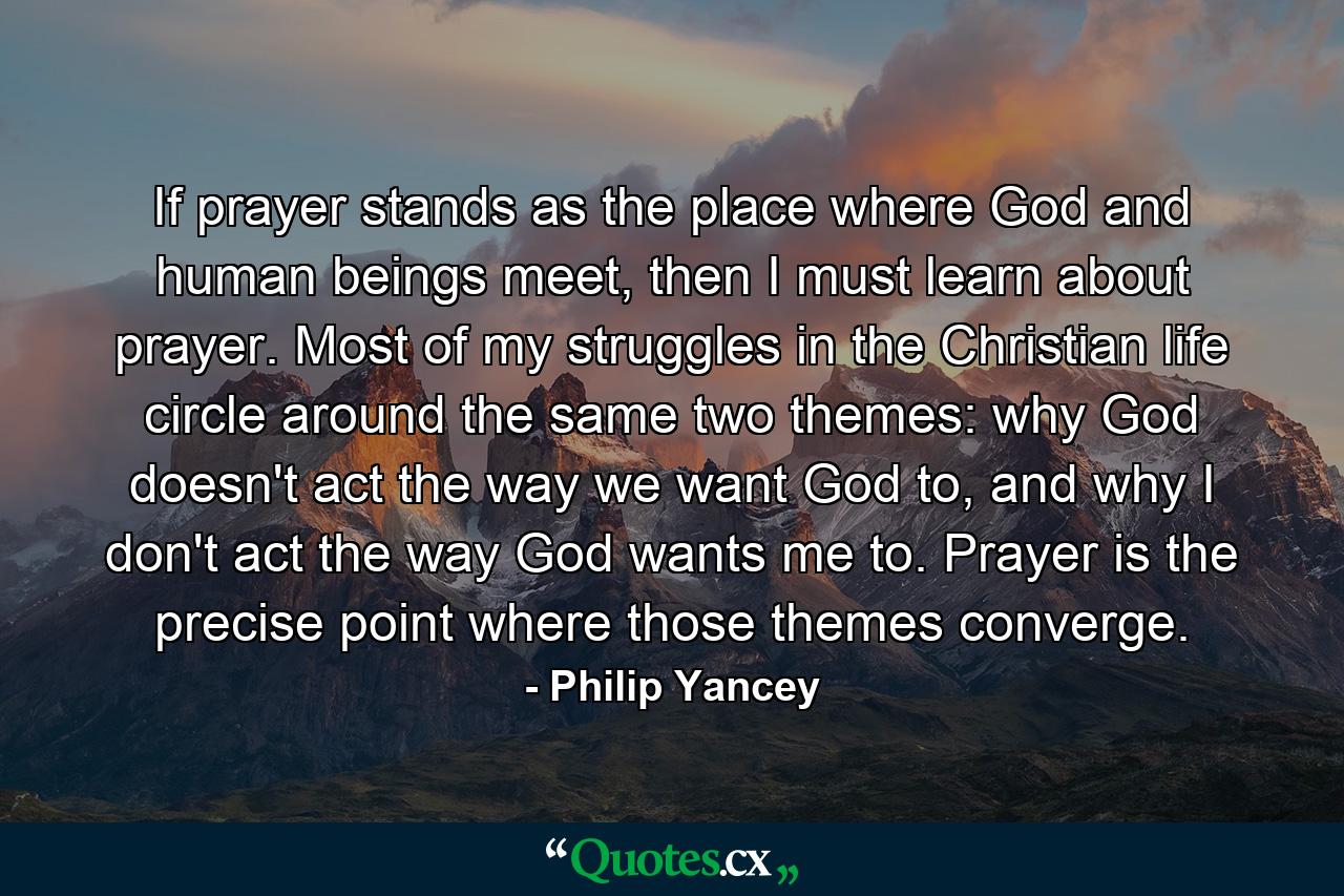 If prayer stands as the place where God and human beings meet, then I must learn about prayer. Most of my struggles in the Christian life circle around the same two themes: why God doesn't act the way we want God to, and why I don't act the way God wants me to. Prayer is the precise point where those themes converge. - Quote by Philip Yancey