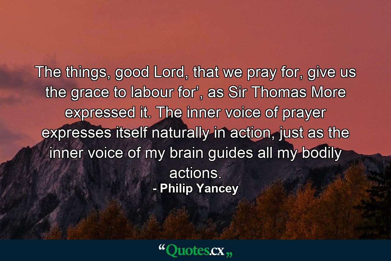 The things, good Lord, that we pray for, give us the grace to labour for’, as Sir Thomas More expressed it. The inner voice of prayer expresses itself naturally in action, just as the inner voice of my brain guides all my bodily actions. - Quote by Philip Yancey