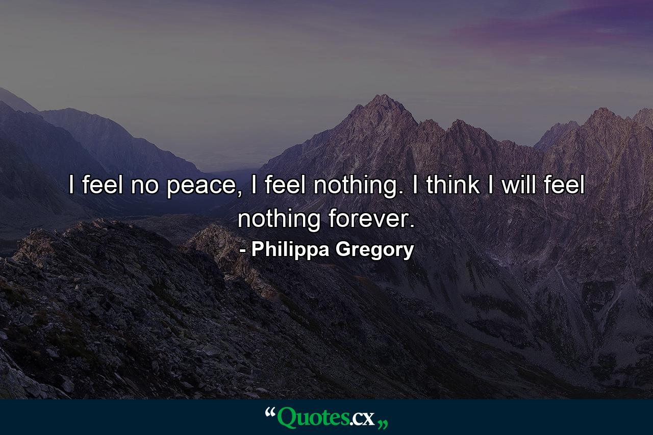 I feel no peace, I feel nothing. I think I will feel nothing forever. - Quote by Philippa Gregory