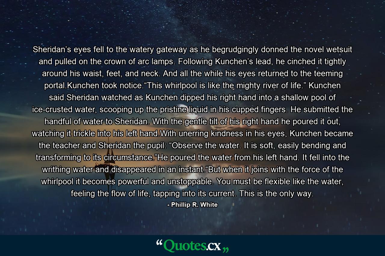 Sheridan’s eyes fell to the watery gateway as he begrudgingly donned the novel wetsuit and pulled on the crown of arc lamps. Following Kunchen’s lead, he cinched it tightly around his waist, feet, and neck. And all the while his eyes returned to the teeming portal.Kunchen took notice.“This whirlpool is like the mighty river of life.” Kunchen said.Sheridan watched as Kunchen dipped his right hand into a shallow pool of ice-crusted water, scooping up the pristine liquid in his cupped fingers. He submitted the handful of water to Sheridan. With the gentle tilt of his right hand he poured it out, watching it trickle into his left hand.With unerring kindness in his eyes, Kunchen became the teacher and Sheridan the pupil: “Observe the water. It is soft, easily bending and transforming to its circumstance.”He poured the water from his left hand. It fell into the writhing water and disappeared in an instant.“But when it joins with the force of the whirlpool it becomes powerful and unstoppable. You must be flexible like the water, feeling the flow of life, tapping into its current. This is the only way. - Quote by Phillip R. White