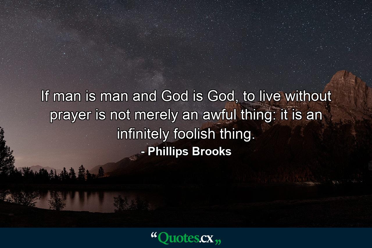 If man is man and God is God, to live without prayer is not merely an awful thing: it is an infinitely foolish thing. - Quote by Phillips Brooks