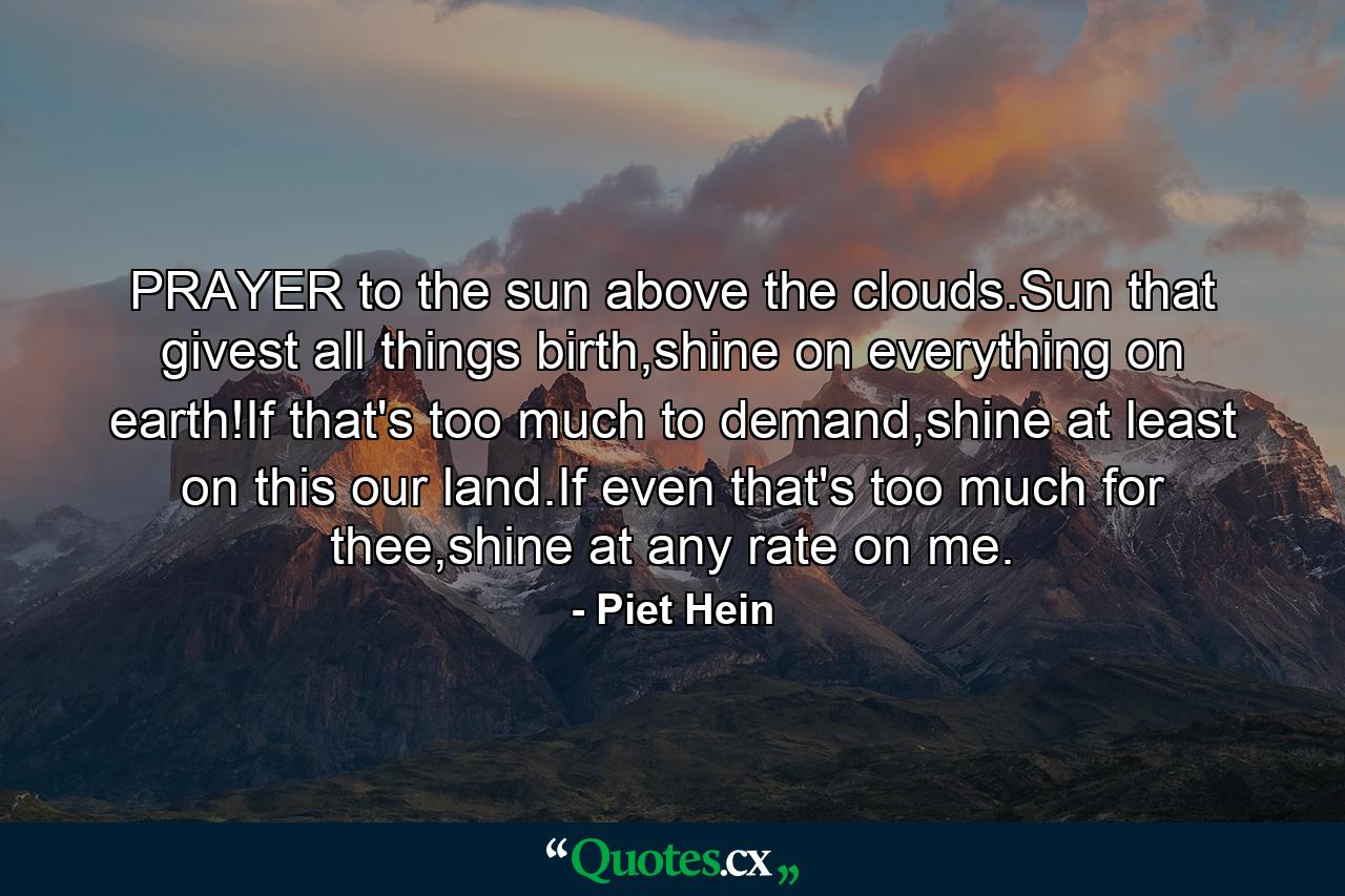 PRAYER to the sun above the clouds.Sun that givest all things birth,shine on everything on earth!If that's too much to demand,shine at least on this our land.If even that's too much for thee,shine at any rate on me. - Quote by Piet Hein