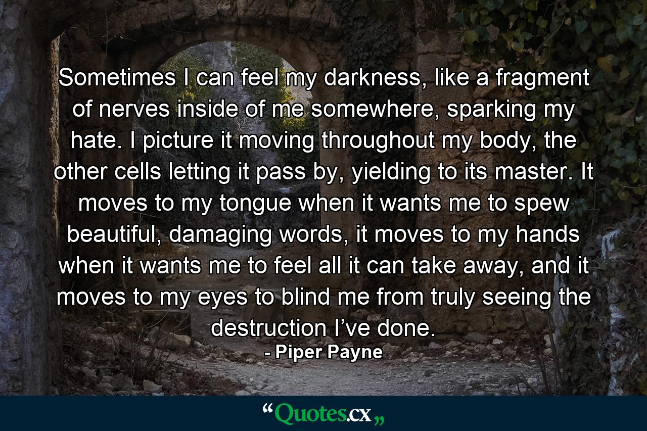 Sometimes I can feel my darkness, like a fragment of nerves inside of me somewhere, sparking my hate. I picture it moving throughout my body, the other cells letting it pass by, yielding to its master. It moves to my tongue when it wants me to spew beautiful, damaging words, it moves to my hands when it wants me to feel all it can take away, and it moves to my eyes to blind me from truly seeing the destruction I’ve done. - Quote by Piper Payne