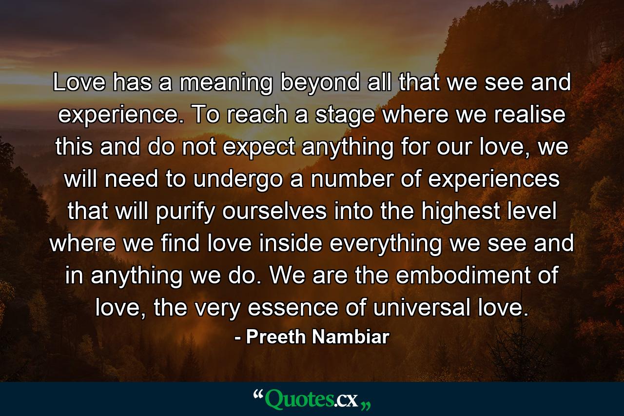 Love has a meaning beyond all that we see and experience. To reach a stage where we realise this and do not expect anything for our love, we will need to undergo a number of experiences that will purify ourselves into the highest level where we find love inside everything we see and in anything we do. We are the embodiment of love, the very essence of universal love. - Quote by Preeth Nambiar