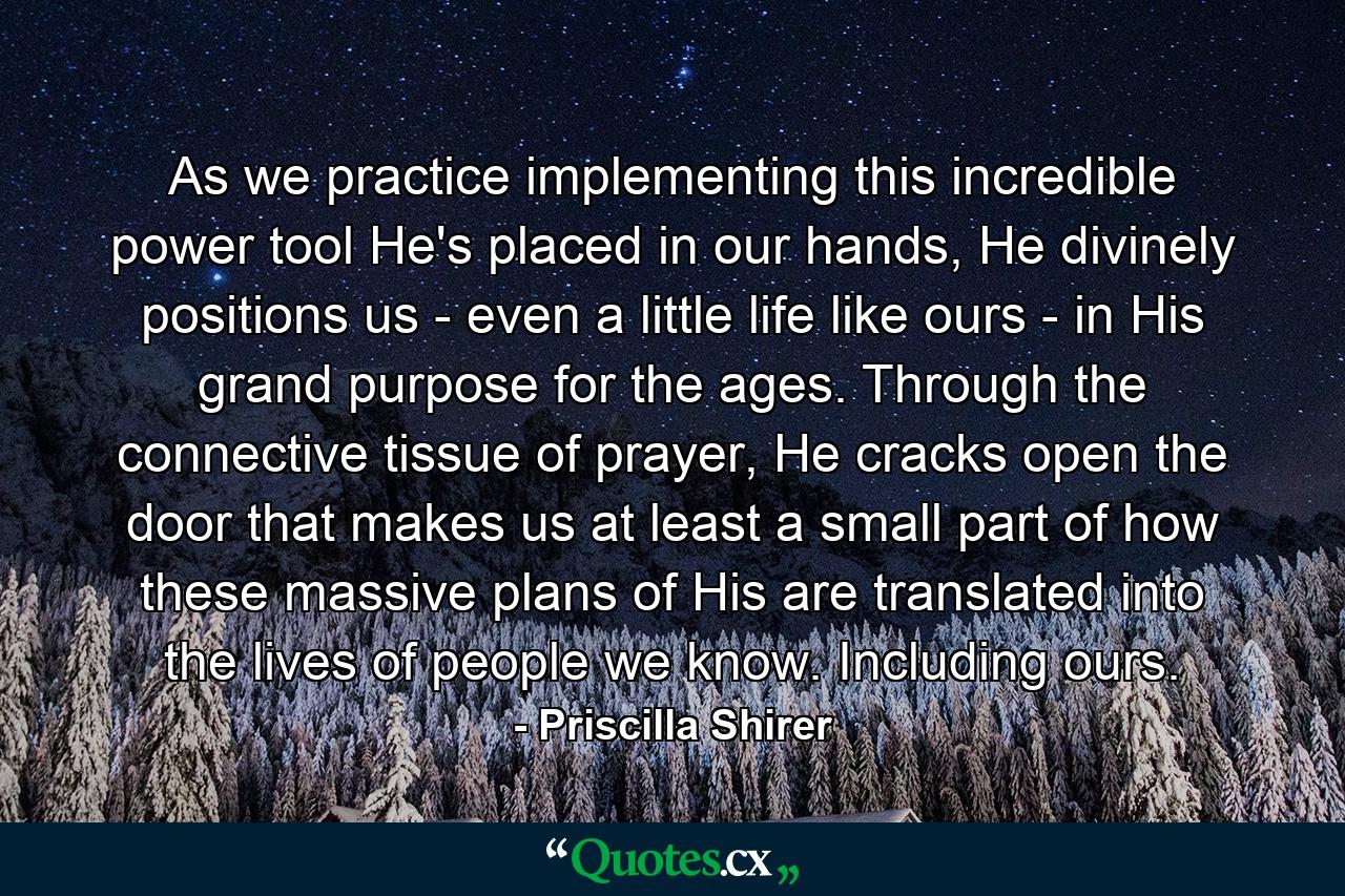 As we practice implementing this incredible power tool He's placed in our hands, He divinely positions us - even a little life like ours - in His grand purpose for the ages. Through the connective tissue of prayer, He cracks open the door that makes us at least a small part of how these massive plans of His are translated into the lives of people we know. Including ours. - Quote by Priscilla Shirer