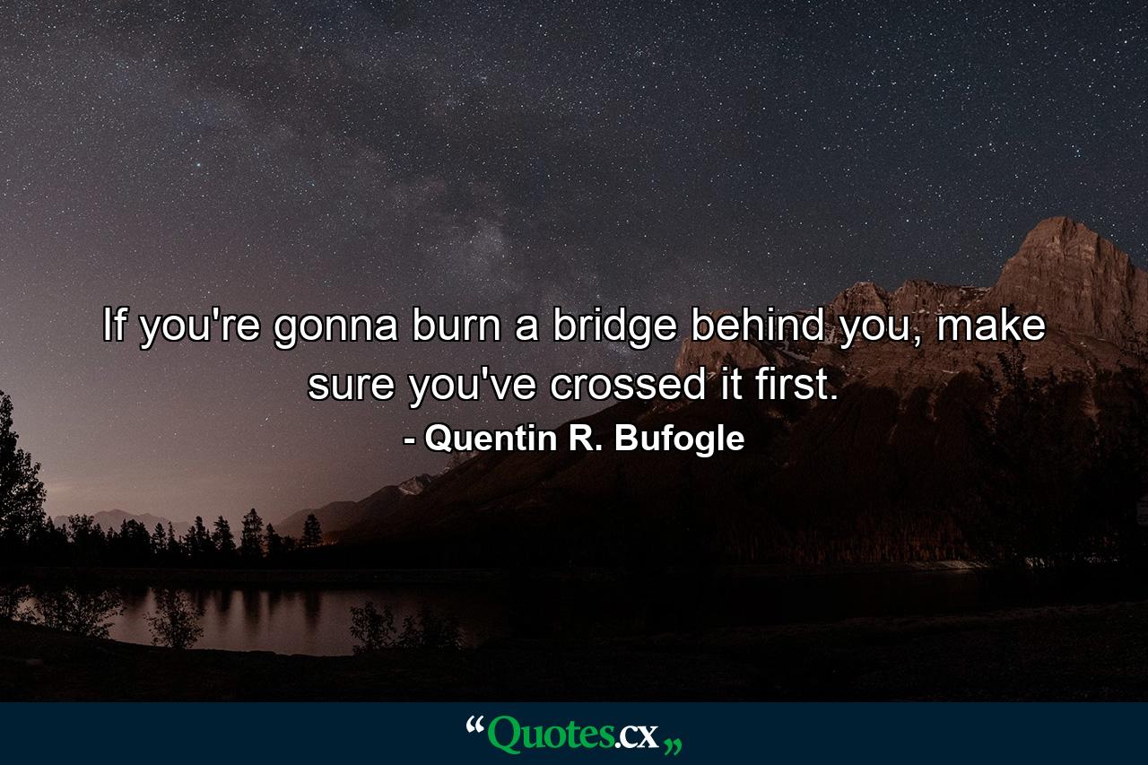 If you're gonna burn a bridge behind you, make sure you've crossed it first. - Quote by Quentin R. Bufogle