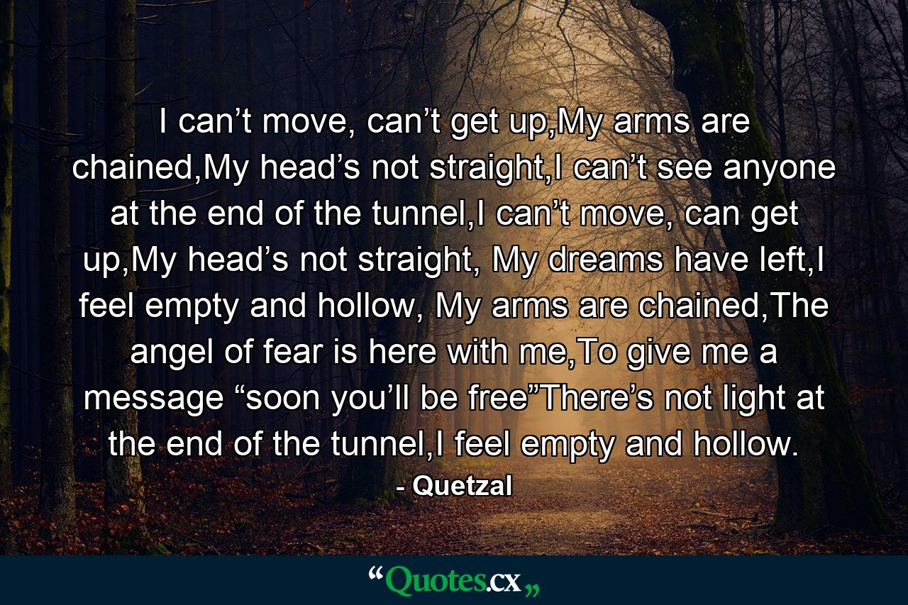 I can’t move, can’t get up,My arms are chained,My head’s not straight,I can’t see anyone at the end of the tunnel,I can’t move, can get up,My head’s not straight, My dreams have left,I feel empty and hollow, My arms are chained,The angel of fear is here with me,To give me a message “soon you’ll be free”There’s not light at the end of the tunnel,I feel empty and hollow. - Quote by Quetzal