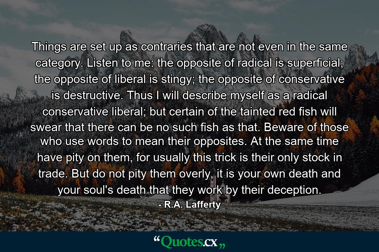 Things are set up as contraries that are not even in the same category. Listen to me: the opposite of radical is superficial; the opposite of liberal is stingy; the opposite of conservative is destructive. Thus I will describe myself as a radical conservative liberal; but certain of the tainted red fish will swear that there can be no such fish as that. Beware of those who use words to mean their opposites. At the same time have pity on them, for usually this trick is their only stock in trade. But do not pity them overly, it is your own death and your soul's death that they work by their deception. - Quote by R.A. Lafferty